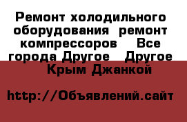 Ремонт холодильного оборудования, ремонт компрессоров. - Все города Другое » Другое   . Крым,Джанкой